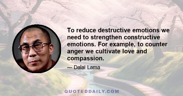 To reduce destructive emotions we need to strengthen constructive emotions. For example, to counter anger we cultivate love and compassion.