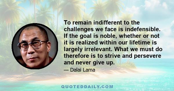 To remain indifferent to the challenges we face is indefensible. If the goal is noble, whether or not it is realized within our lifetime is largely irrelevant. What we must do therefore is to strive and persevere and