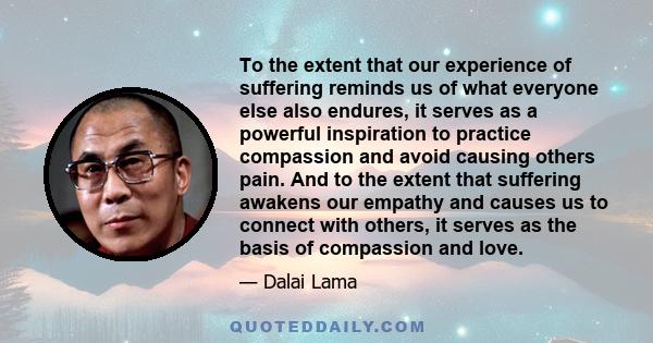 To the extent that our experience of suffering reminds us of what everyone else also endures, it serves as a powerful inspiration to practice compassion and avoid causing others pain. And to the extent that suffering