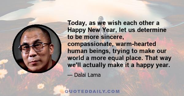 Today, as we wish each other a Happy New Year, let us determine to be more sincere, compassionate, warm-hearted human beings, trying to make our world a more equal place. That way we'll actually make it a happy year.