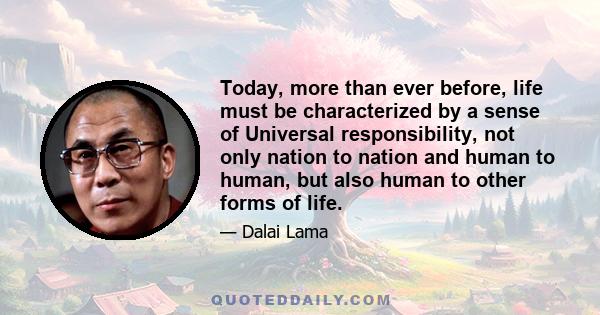 Today, more than ever before, life must be characterized by a sense of Universal responsibility, not only nation to nation and human to human, but also human to other forms of life.