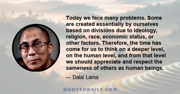 Today we face many problems. Some are created essentially by ourselves based on divisions due to ideology, religion, race, economic status, or other factors. Therefore, the time has come for us to think on a deeper