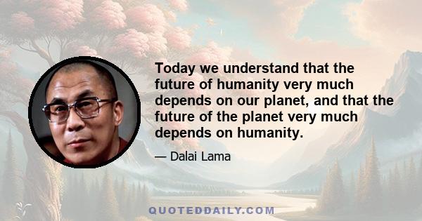 Today we understand that the future of humanity very much depends on our planet, and that the future of the planet very much depends on humanity.