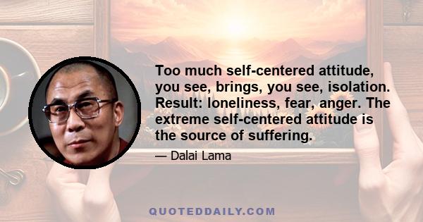 Too much self-centered attitude, you see, brings, you see, isolation. Result: loneliness, fear, anger. The extreme self-centered attitude is the source of suffering.