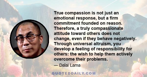 True compassion is not just an emotional response, but a firm commitment founded on reason. Therefore, a truly compassionate attitude toward others does not change, even if they behave negatively. Through universal