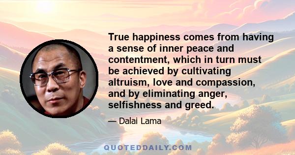 True happiness comes from having a sense of inner peace and contentment, which in turn must be achieved by cultivating altruism, love and compassion, and by eliminating anger, selfishness and greed.