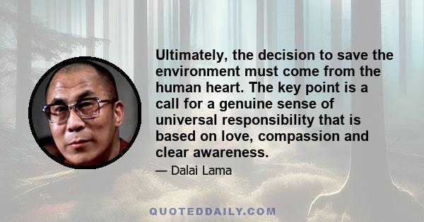 Ultimately, the decision to save the environment must come from the human heart. The key point is a call for a genuine sense of universal responsibility that is based on love, compassion and clear awareness.