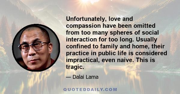 Unfortunately, love and compassion have been omitted from too many spheres of social interaction for too long. Usually confined to family and home, their practice in public life is considered impractical, even naive.