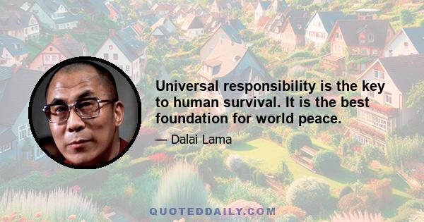 Universal responsibility is the key to human survival. It is the best foundation for world peace.