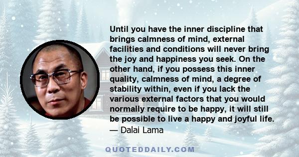 Until you have the inner discipline that brings calmness of mind, external facilities and conditions will never bring the joy and happiness you seek. On the other hand, if you possess this inner quality, calmness of