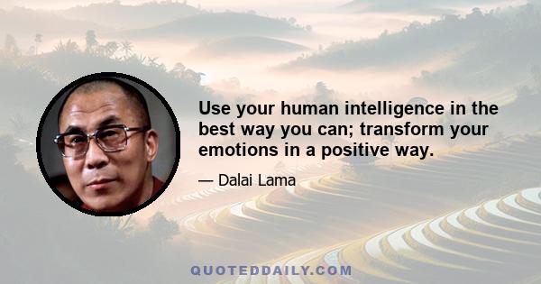 Use your human intelligence in the best way you can; transform your emotions in a positive way.