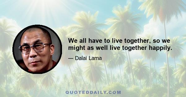 We all have to live together, so we might as well live together happily.