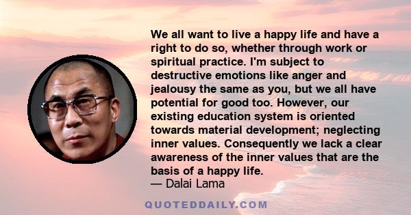 We all want to live a happy life and have a right to do so, whether through work or spiritual practice. I'm subject to destructive emotions like anger and jealousy the same as you, but we all have potential for good