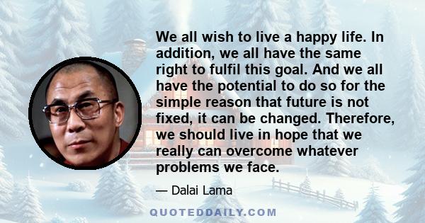 We all wish to live a happy life. In addition, we all have the same right to fulfil this goal. And we all have the potential to do so for the simple reason that future is not fixed, it can be changed. Therefore, we