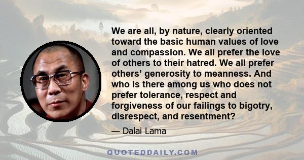 We are all, by nature, clearly oriented toward the basic human values of love and compassion. We all prefer the love of others to their hatred. We all prefer others’ generosity to meanness. And who is there among us who 