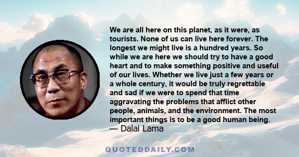 We are all here on this planet, as it were, as tourists. None of us can live here forever. The longest we might live is a hundred years. So while we are here we should try to have a good heart and to make something