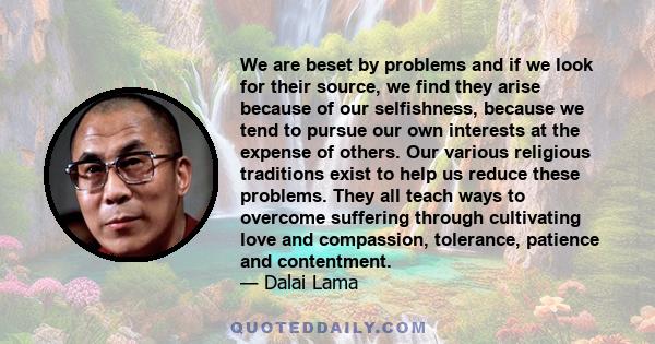 We are beset by problems and if we look for their source, we find they arise because of our selfishness, because we tend to pursue our own interests at the expense of others. Our various religious traditions exist to