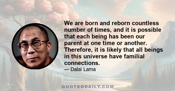 We are born and reborn countless number of times, and it is possible that each being has been our parent at one time or another. Therefore, it is likely that all beings in this universe have familial connections.