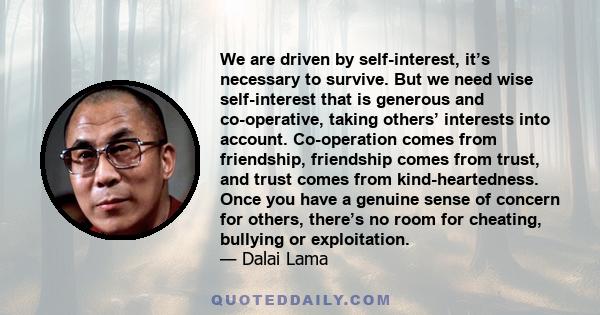 We are driven by self-interest, it’s necessary to survive. But we need wise self-interest that is generous and co-operative, taking others’ interests into account. Co-operation comes from friendship, friendship comes