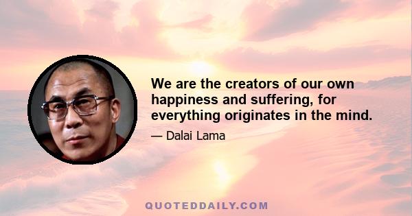 We are the creators of our own happiness and suffering, for everything originates in the mind.