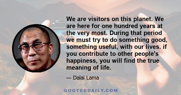 We are visitors on this planet. We are here for one hundred years at the very most. During that period we must try to do something good, something useful, with our lives. if you contribute to other people's happiness,