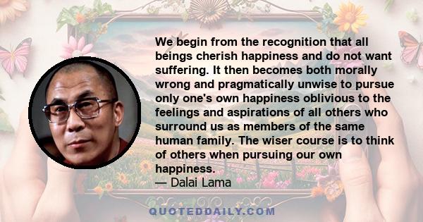 We begin from the recognition that all beings cherish happiness and do not want suffering. It then becomes both morally wrong and pragmatically unwise to pursue only one's own happiness oblivious to the feelings and