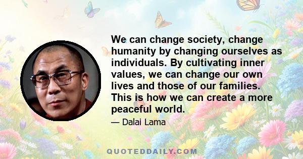 We can change society, change humanity by changing ourselves as individuals. By cultivating inner values, we can change our own lives and those of our families. This is how we can create a more peaceful world.