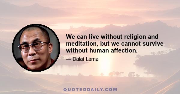 We can live without religion and meditation, but we cannot survive without human affection.