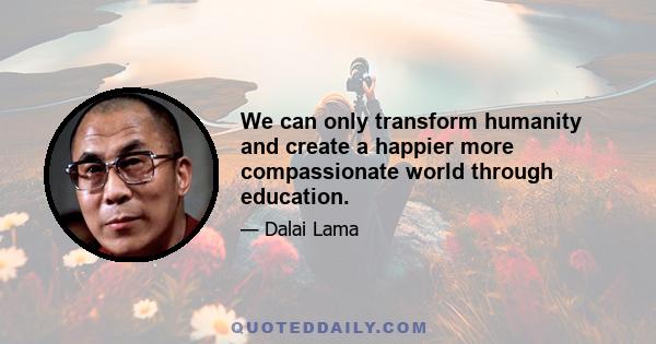 We can only transform humanity and create a happier more compassionate world through education.