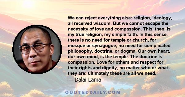 We can reject everything else: religion, ideology, all received wisdom. But we cannot escape the necessity of love and compassion. This, then, is my true religion, my simple faith. In this sense, there is no need for