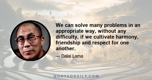 We can solve many problems in an appropriate way, without any difficulty, if we cultivate harmony, friendship and respect for one another.