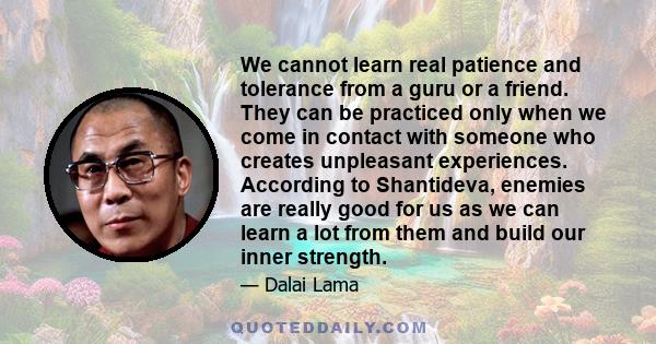 We cannot learn real patience and tolerance from a guru or a friend. They can be practiced only when we come in contact with someone who creates unpleasant experiences. According to Shantideva, enemies are really good