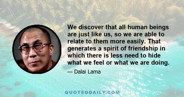 We discover that all human beings are just like us, so we are able to relate to them more easily. That generates a spirit of friendship in which there is less need to hide what we feel or what we are doing.