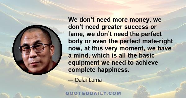 We don’t need more money, we don’t need greater success or fame, we don’t need the perfect body or even the perfect mate-right now, at this very moment, we have a mind, which is all the basic equipment we need to