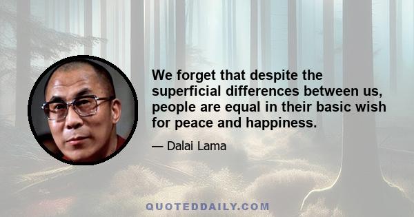 We forget that despite the superficial differences between us, people are equal in their basic wish for peace and happiness.