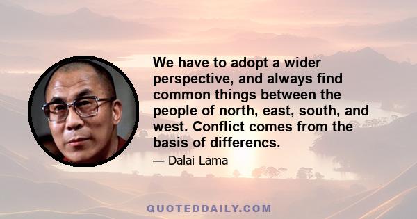 We have to adopt a wider perspective, and always find common things between the people of north, east, south, and west. Conflict comes from the basis of differencs.