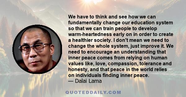 We have to think and see how we can fundamentally change our education system so that we can train people to develop warm-heartedness early on in order to create a healthier society. I don't mean we need to change the