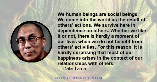 We human beings are social beings. We come into the world as the result of others’ actions. We survive here in dependence on others. Whether we like it or not, there is hardly a moment of our lives when we do not