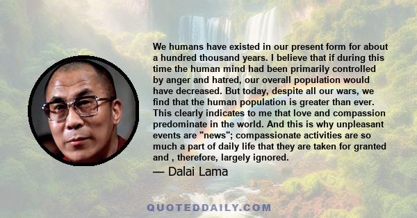 We humans have existed in our present form for about a hundred thousand years. I believe that if during this time the human mind had been primarily controlled by anger and hatred, our overall population would have