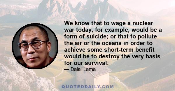 We know that to wage a nuclear war today, for example, would be a form of suicide; or that to pollute the air or the oceans in order to achieve some short-term benefit would be to destroy the very basis for our survival.