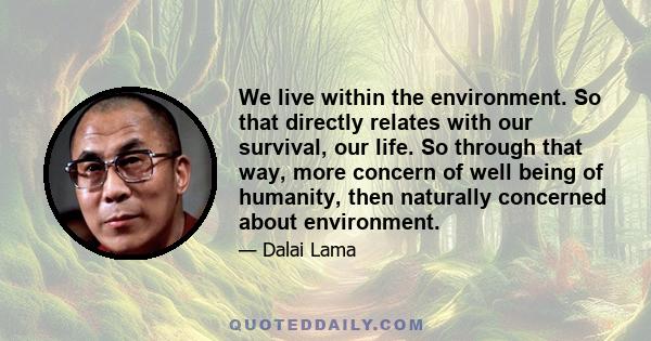 We live within the environment. So that directly relates with our survival, our life. So through that way, more concern of well being of humanity, then naturally concerned about environment.