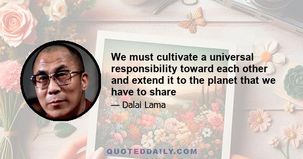 We must cultivate a universal responsibility toward each other and extend it to the planet that we have to share