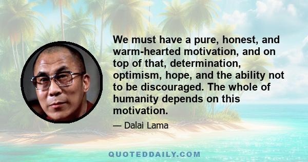 We must have a pure, honest, and warm-hearted motivation, and on top of that, determination, optimism, hope, and the ability not to be discouraged. The whole of humanity depends on this motivation.