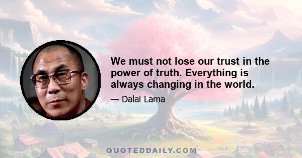 We must not lose our trust in the power of truth. Everything is always changing in the world.