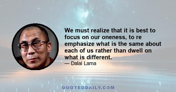 We must realize that it is best to focus on our oneness, to re emphasize what is the same about each of us rather than dwell on what is different.