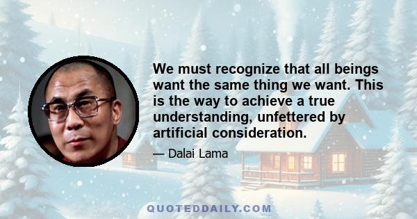 We must recognize that all beings want the same thing we want. This is the way to achieve a true understanding, unfettered by artificial consideration.