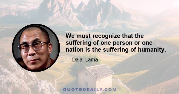 We must recognize that the suffering of one person or one nation is the suffering of humanity.