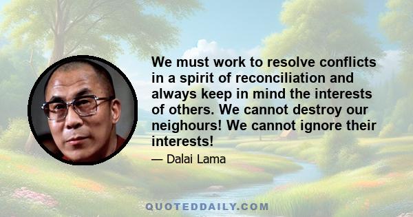 We must work to resolve conflicts in a spirit of reconciliation and always keep in mind the interests of others. We cannot destroy our neighours! We cannot ignore their interests!