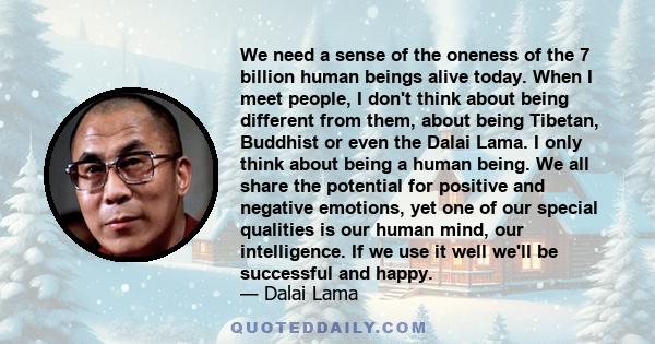 We need a sense of the oneness of the 7 billion human beings alive today. When I meet people, I don't think about being different from them, about being Tibetan, Buddhist or even the Dalai Lama. I only think about being 