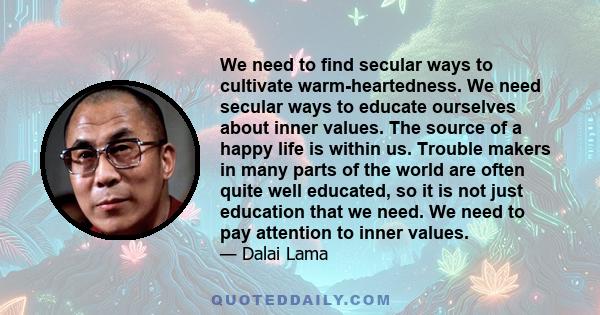 We need to find secular ways to cultivate warm-heartedness. We need secular ways to educate ourselves about inner values. The source of a happy life is within us. Trouble makers in many parts of the world are often